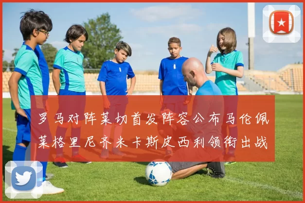 罗马对阵莱切首发阵容公布马伦佩莱格里尼齐米卡斯皮西利领衔出战