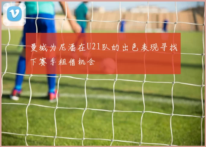 曼城为尼潘在U21队的出色表现寻找下赛季租借机会
