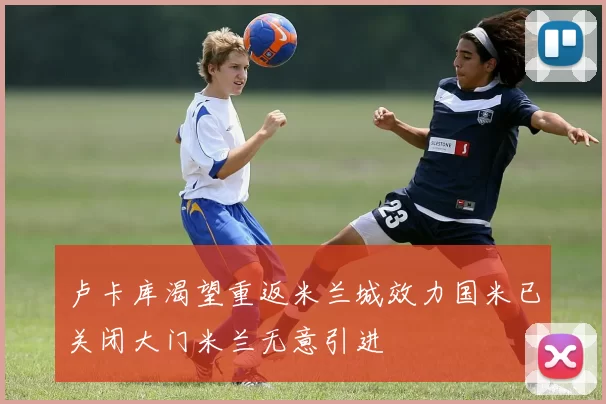卢卡库渴望重返米兰城效力国米已关闭大门米兰无意引进