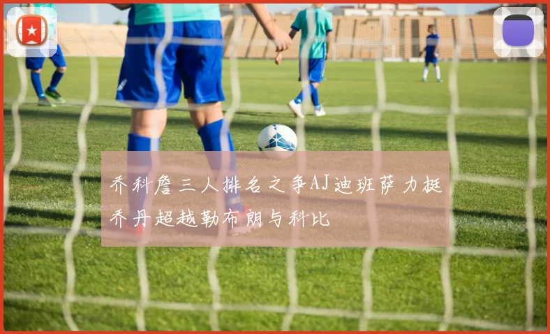 乔科詹三人排名之争AJ迪班萨力挺乔丹超越勒布朗与科比