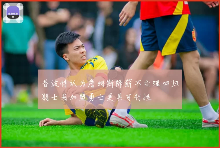 香波特认为詹姆斯降薪不合理回归骑士或加盟勇士更具可行性