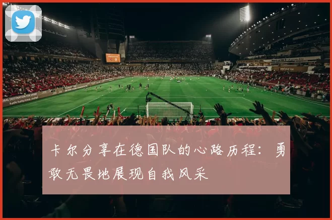 卡尔分享在德国队的心路历程：勇敢无畏地展现自我风采