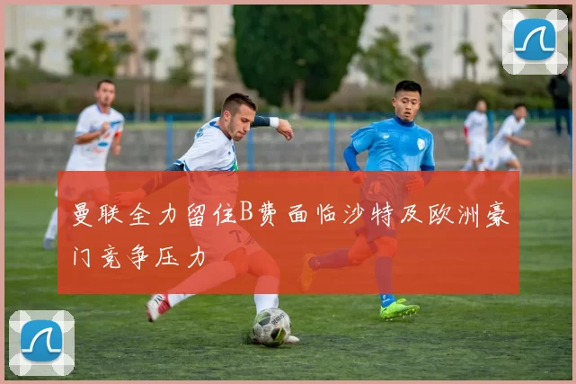 曼联全力留住B费面临沙特及欧洲豪门竞争压力