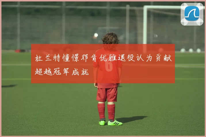 杜兰特憧憬邓肯优雅退役认为贡献超越冠军成就