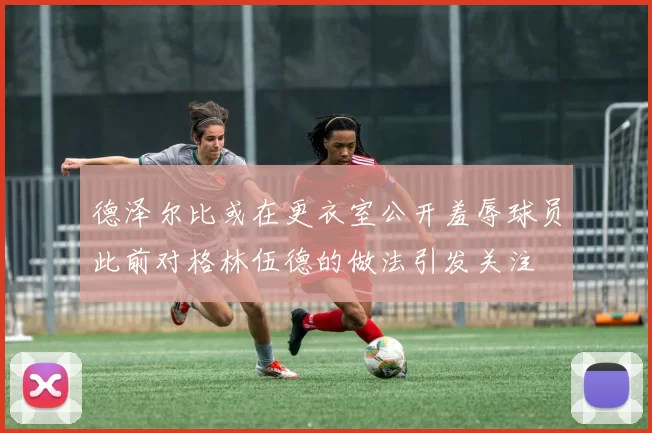 德泽尔比或在更衣室公开羞辱球员此前对格林伍德的做法引发关注