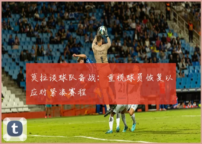 莫拉谈球队备战：重视球员恢复以应对紧凑赛程