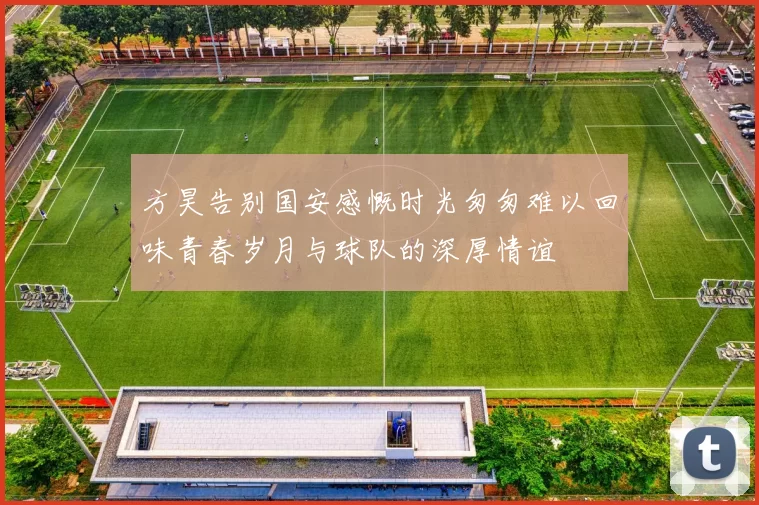 方昊告别国安感慨时光匆匆难以回味青春岁月与球队的深厚情谊