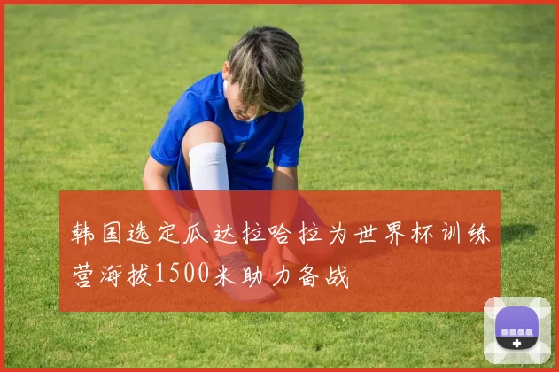 韩国选定瓜达拉哈拉为世界杯训练营海拔1500米助力备战