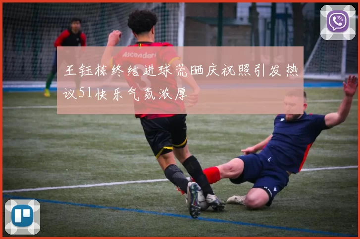 王钰栋终结进球荒晒庆祝照引发热议51快乐气氛浓厚