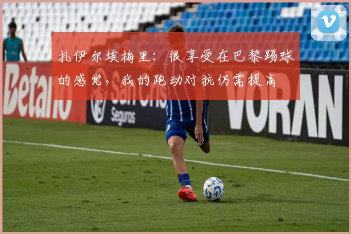 扎伊尔埃梅里：很享受在巴黎踢球的感觉，我的跑动对抗仍需提高