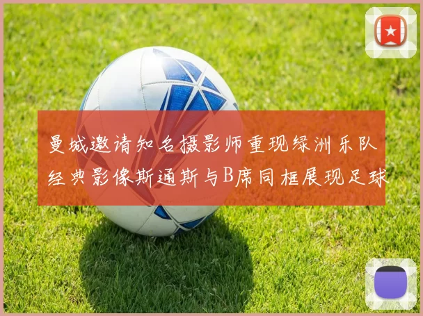 曼城邀请知名摄影师重现绿洲乐队经典影像斯通斯与B席同框展现足球魅力