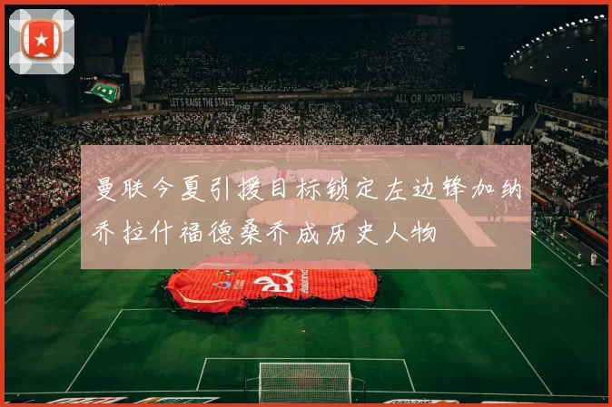 曼联今夏引援目标锁定左边锋加纳乔拉什福德桑乔成历史人物