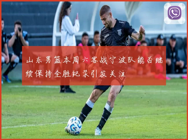 山东男篮本周六客战宁波队能否继续保持全胜纪录引发关注