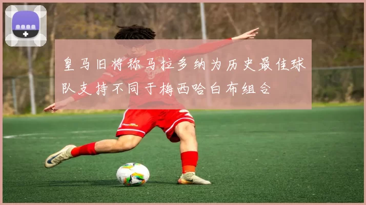 皇马旧将称马拉多纳为历史最佳球队支持不同于梅西哈白布组合