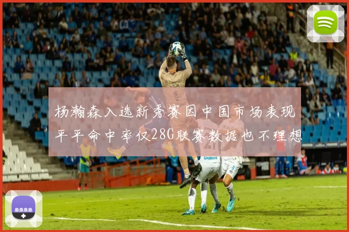 杨瀚森入选新秀赛因中国市场表现平平命中率仅28G联赛数据也不理想