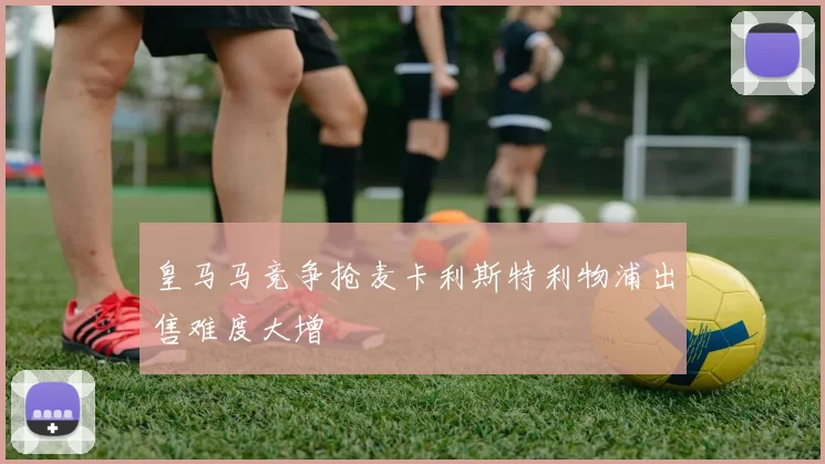 皇马马竞争抢麦卡利斯特利物浦出售难度大增