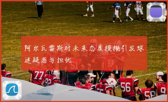阿尔瓦雷斯对未来态度模糊引发球迷疑惑与担忧