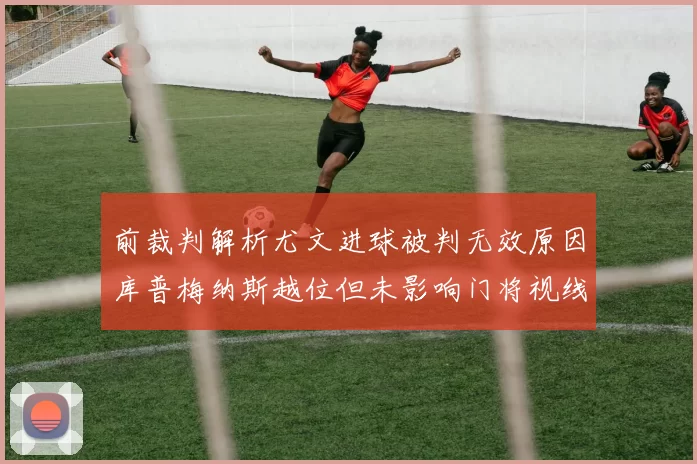 前裁判解析尤文进球被判无效原因库普梅纳斯越位但未影响门将视线