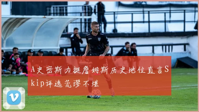 A史密斯力挺詹姆斯历史地位直言Skip评选荒谬不堪